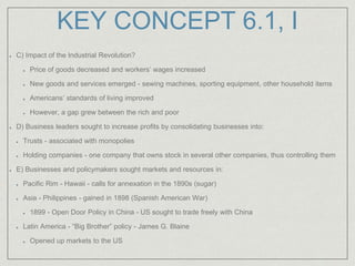 KEY CONCEPT 6.1, I
C) Impact of the Industrial Revolution?
Price of goods decreased and workers’ wages increased
New goods and services emerged - sewing machines, sporting equipment, other household items
Americans’ standards of living improved
However, a gap grew between the rich and poor
D) Business leaders sought to increase profits by consolidating businesses into:
Trusts - associated with monopolies
Holding companies - one company that owns stock in several other companies, thus controlling them
E) Businesses and policymakers sought markets and resources in:
Pacific Rim - Hawaii - calls for annexation in the 1890s (sugar)
Asia - Philippines - gained in 1898 (Spanish American War)
1899 - Open Door Policy in China - US sought to trade freely with China
Latin America - “Big Brother” policy - James G. Blaine
Opened up markets to the US
 