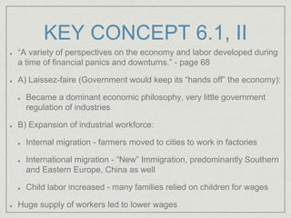 KEY CONCEPT 6.1, II
“A variety of perspectives on the economy and labor developed during
a time of financial panics and downturns.” - page 68
A) Laissez-faire (Government would keep its “hands off” the economy):
Became a dominant economic philosophy, very little government
regulation of industries
B) Expansion of industrial workforce:
Internal migration - farmers moved to cities to work in factories
International migration - “New” Immigration, predominantly Southern
and Eastern Europe, China as well
Child labor increased - many families relied on children for wages
Huge supply of workers led to lower wages
 