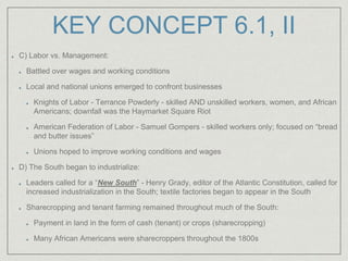 KEY CONCEPT 6.1, II
C) Labor vs. Management:
Battled over wages and working conditions
Local and national unions emerged to confront businesses
Knights of Labor - Terrance Powderly - skilled AND unskilled workers, women, and African
Americans; downfall was the Haymarket Square Riot
American Federation of Labor - Samuel Gompers - skilled workers only; focused on “bread
and butter issues”
Unions hoped to improve working conditions and wages
D) The South began to industrialize:
Leaders called for a “New South” - Henry Grady, editor of the Atlantic Constitution, called for
increased industrialization in the South; textile factories began to appear in the South
Sharecropping and tenant farming remained throughout much of the South:
Payment in land in the form of cash (tenant) or crops (sharecropping)
Many African Americans were sharecroppers throughout the 1800s
 