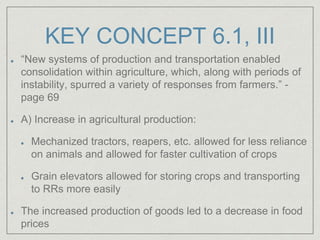 KEY CONCEPT 6.1, III
“New systems of production and transportation enabled
consolidation within agriculture, which, along with periods of
instability, spurred a variety of responses from farmers.” -
page 69
A) Increase in agricultural production:
Mechanized tractors, reapers, etc. allowed for less reliance
on animals and allowed for faster cultivation of crops
Grain elevators allowed for storing crops and transporting
to RRs more easily
The increased production of goods led to a decrease in food
prices
 