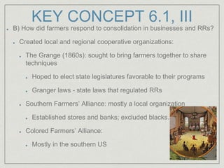 KEY CONCEPT 6.1, III
B) How did farmers respond to consolidation in businesses and RRs?
Created local and regional cooperative organizations:
The Grange (1860s): sought to bring farmers together to share
techniques
Hoped to elect state legislatures favorable to their programs
Granger laws - state laws that regulated RRs
Southern Farmers’ Alliance: mostly a local organization
Established stores and banks; excluded blacks……
Colored Farmers’ Alliance:
Mostly in the southern US
 