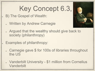 Key Concept 6.3, I
B) The Gospel of Wealth:
Written by Andrew Carnegie
Argued that the wealthy should give back to
society (philanthropy)
Examples of philanthropy:
Carnegie gave $ for 100s of libraries throughout
the US
Vanderbilt University - $1 million from Cornelius
Vanderbilt
 