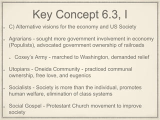 Key Concept 6.3, I
C) Alternative visions for the economy and US Society
Agrarians - sought more government involvement in economy
(Populists), advocated government ownership of railroads
Coxey’s Army - marched to Washington, demanded relief
Utopians - Oneida Community - practiced communal
ownership, free love, and eugenics
Socialists - Society is more than the individual, promotes
human welfare, elimination of class systems
Social Gospel - Protestant Church movement to improve
society
 