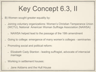Key Concept 6.3, II
B) Women sought greater equality by:
Joining voluntary organizations: Women’s Christian Temperance Union
(WCTU), National American Woman Suffrage Association (NAWSA)
NAWSA helped lead to the passage of the 19th amendment
Going to college: emergence of many women’s colleges - seminaries
Promoting social and political reform:
Elizabeth Cady Stanton - leading suffragist, advocate of interracial
marriage
Working in settlement houses:
Jane Addams and the Hull House
 