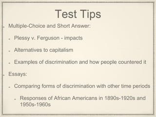 Test Tips
Multiple-Choice and Short Answer:
Plessy v. Ferguson - impacts
Alternatives to capitalism
Examples of discrimination and how people countered it
Essays:
Comparing forms of discrimination with other time periods
Responses of African Americans in 1890s-1920s and
1950s-1960s
 