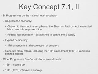 Key Concept 7.1, II
• B: Progressives on the national level sought to:
• Regulate the economy:
• Clayton Antitrust Act - strengthened the Sherman Antitrust Act, exempted
labor unions from prosecution
• Federal Reserve Bank - Established to control the $ supply
• Expand democracy:
• 17th amendment - direct election of senators
• Generate moral reform, including the 18th amendment(1919) - Prohibition,
banned alcohol
• Other Progressive Era Constitutional amendments:
• 16th - income tax
• 19th (1920) - Women’s suffrage
 