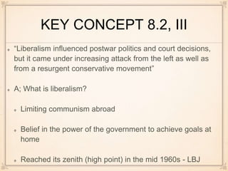 KEY CONCEPT 8.2, III
“Liberalism influenced postwar politics and court decisions,
but it came under increasing attack from the left as well as
from a resurgent conservative movement”
A; What is liberalism?
Limiting communism abroad
Belief in the power of the government to achieve goals at
home
Reached its zenith (high point) in the mid 1960s - LBJ
 