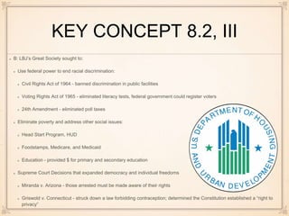 KEY CONCEPT 8.2, III
B: LBJ’s Great Society sought to:
Use federal power to end racial discrimination:
Civil Rights Act of 1964 - banned discrimination in public facilities
Voting Rights Act of 1965 - eliminated literacy tests, federal government could register voters
24th Amendment - eliminated poll taxes
Eliminate poverty and address other social issues:
Head Start Program, HUD
Foodstamps, Medicare, and Medicaid
Education - provided $ for primary and secondary education
Supreme Court Decisions that expanded democracy and individual freedoms
Miranda v. Arizona - those arrested must be made aware of their rights
Griswold v. Connecticut - struck down a law forbidding contraception; determined the Constitution established a “right to
privacy”
 