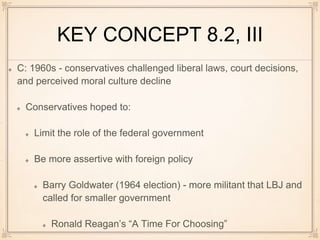 KEY CONCEPT 8.2, III
C: 1960s - conservatives challenged liberal laws, court decisions,
and perceived moral culture decline
Conservatives hoped to:
Limit the role of the federal government
Be more assertive with foreign policy
Barry Goldwater (1964 election) - more militant that LBJ and
called for smaller government
Ronald Reagan’s “A Time For Choosing”
 