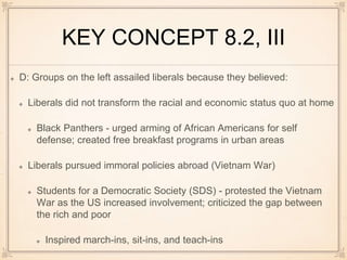 KEY CONCEPT 8.2, III
D: Groups on the left assailed liberals because they believed:
Liberals did not transform the racial and economic status quo at home
Black Panthers - urged arming of African Americans for self
defense; created free breakfast programs in urban areas
Liberals pursued immoral policies abroad (Vietnam War)
Students for a Democratic Society (SDS) - protested the Vietnam
War as the US increased involvement; criticized the gap between
the rich and poor
Inspired march-ins, sit-ins, and teach-ins
 