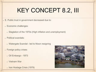 KEY CONCEPT 8.2, III
E. Public trust in government decreased due to:
Economic challenges:
Staglation of the 1970s (High inflation and unemployment)
Political scandals:
Watergate Scandal - led to Nixon resigning
Foreign policy crises:
Oil Embargo - 1973
Vietnam War
Iran Hostage Crisis (1979)
 