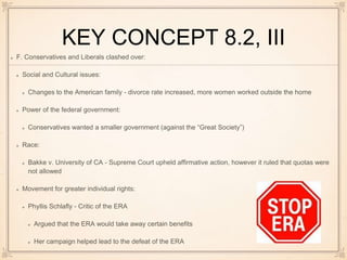 KEY CONCEPT 8.2, III
F. Conservatives and Liberals clashed over:
Social and Cultural issues:
Changes to the American family - divorce rate increased, more women worked outside the home
Power of the federal government:
Conservatives wanted a smaller government (against the “Great Society”)
Race:
Bakke v. University of CA - Supreme Court upheld affirmative action, however it ruled that quotas were
not allowed
Movement for greater individual rights:
Phyllis Schlafly - Critic of the ERA
Argued that the ERA would take away certain benefits
Her campaign helped lead to the defeat of the ERA
 