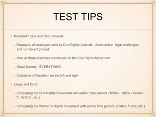 TEST TIPS
Multiple-Choice and Short Answer:
Examples of strategies used by Civil Rights Activists - direct action, legal challenges,
and nonviolent protest
How all three branches contributed to the Civil Rights Movement
Great Society - EVERYTHING
Criticisms of liberalism on the left and right
Essay and DBQ:
Comparing the Civil Rights movement with earlier time periods (1890s - 1920s - Booker
T., W.E.B., etc.)
Comparing the Women’s Rights movement with earlier time periods (1840s, 1920s, etc.)
 