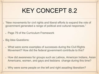 KEY CONCEPT 8.2
“New movements for civil rights and liberal efforts to expand the role of
government generated a range of political and cultural responses.”
Page 79 of the Curriculum Framework
Big Idea Questions:
What were some examples of successes during the Civil Rights
Movement? How did the federal government contribute to this?
How did awareness for groups such as Latinos, American Indians, Asian
Americans, women, and gays and lesbians change during this time?
Why were some people on the left and right assailing liberalism?
 