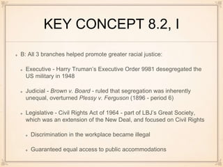 KEY CONCEPT 8.2, I
B: All 3 branches helped promote greater racial justice:
Executive - Harry Truman’s Executive Order 9981 desegregated the
US military in 1948
Judicial - Brown v. Board - ruled that segregation was inherently
unequal, overturned Plessy v. Ferguson (1896 - period 6)
Legislative - Civil Rights Act of 1964 - part of LBJ’s Great Society,
which was an extension of the New Deal, and focused on Civil Rights
Discrimination in the workplace became illegal
Guaranteed equal access to public accommodations
 