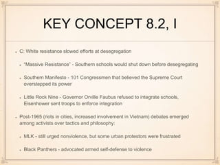 KEY CONCEPT 8.2, I
C: White resistance slowed efforts at desegregation
“Massive Resistance” - Southern schools would shut down before desegregating
Southern Manifesto - 101 Congressmen that believed the Supreme Court
overstepped its power
Little Rock Nine - Governor Orville Faubus refused to integrate schools,
Eisenhower sent troops to enforce integration
Post-1965 (riots in cities, increased involvement in Vietnam) debates emerged
among activists over tactics and philosophy:
MLK - still urged nonviolence, but some urban protestors were frustrated
Black Panthers - advocated armed self-defense to violence
 