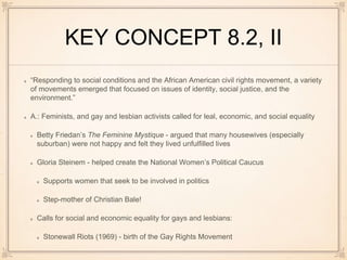 KEY CONCEPT 8.2, II
“Responding to social conditions and the African American civil rights movement, a variety
of movements emerged that focused on issues of identity, social justice, and the
environment.”
A.: Feminists, and gay and lesbian activists called for leal, economic, and social equality
Betty Friedan’s The Feminine Mystique - argued that many housewives (especially
suburban) were not happy and felt they lived unfulfilled lives
Gloria Steinem - helped create the National Women’s Political Caucus
Supports women that seek to be involved in politics
Step-mother of Christian Bale!
Calls for social and economic equality for gays and lesbians:
Stonewall Riots (1969) - birth of the Gay Rights Movement
 