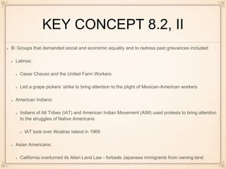 KEY CONCEPT 8.2, II
B: Groups that demanded social and economic equality and to redress past grievances included:
Latinos:
Cesar Chavez and the United Farm Workers
Led a grape pickers’ strike to bring attention to the plight of Mexican-American workers
American Indians:
Indians of All Tribes (IAT) and American Indian Movement (AIM) used protests to bring attention
to the struggles of Native Americans
IAT took over Alcatraz Island in 1969
Asian Americans:
California overturned its Alien Land Law - forbade Japanese immigrants from owning land
 