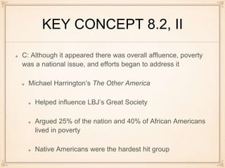 KEY CONCEPT 8.2, II
C: Although it appeared there was overall affluence, poverty
was a national issue, and efforts began to address it
Michael Harrington’s The Other America
Helped influence LBJ’s Great Society
Argued 25% of the nation and 40% of African Americans
lived in poverty
Native Americans were the hardest hit group
 