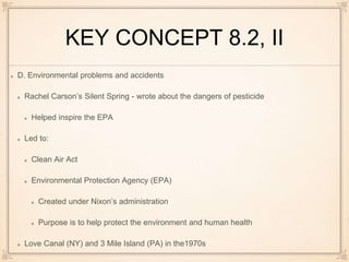 KEY CONCEPT 8.2, II
D. Environmental problems and accidents
Rachel Carson’s Silent Spring - wrote about the dangers of pesticide
Helped inspire the EPA
Led to:
Clean Air Act
Environmental Protection Agency (EPA)
Created under Nixon’s administration
Purpose is to help protect the environment and human health
Love Canal (NY) and 3 Mile Island (PA) in the1970s
 