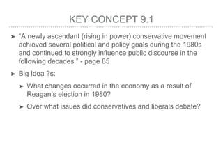 KEY CONCEPT 9.1
➤ “A newly ascendant (rising in power) conservative movement
achieved several political and policy goals during the 1980s
and continued to strongly influence public discourse in the
following decades.” - page 85
➤ Big Idea ?s:
➤ What changes occurred in the economy as a result of
Reagan’s election in 1980?
➤ Over what issues did conservatives and liberals debate?
 