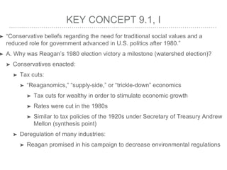 KEY CONCEPT 9.1, I
➤ “Conservative beliefs regarding the need for traditional social values and a
reduced role for government advanced in U.S. politics after 1980.”
➤ A. Why was Reagan’s 1980 election victory a milestone (watershed election)?
➤ Conservatives enacted:
➤ Tax cuts:
➤ “Reaganomics,” “supply-side,” or “trickle-down” economics
➤ Tax cuts for wealthy in order to stimulate economic growth
➤ Rates were cut in the 1980s
➤ Similar to tax policies of the 1920s under Secretary of Treasury Andrew
Mellon (synthesis point)
➤ Deregulation of many industries:
➤ Reagan promised in his campaign to decrease environmental regulations
 