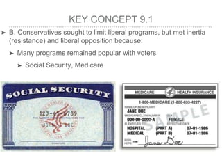 KEY CONCEPT 9.1
➤ B. Conservatives sought to limit liberal programs, but met inertia
(resistance) and liberal opposition because:
➤ Many programs remained popular with voters
➤ Social Security, Medicare
 