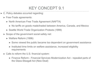 KEY CONCEPT 9.1
➤ C. Policy debates occurred regarding:
➤ Free-Trade agreements:
➤ North American Free Trade Agreement (NAFTA)
➤ No tariffs on goods made/traded between America, Canada, and Mexico
➤ Seattle World Trade Organization Protests (1999)
➤ Scope of the government social safety net:
➤ Welfare Reform (1996)
➤ Some viewed the public became too dependent on government assistance
➤ Instituted time limits on welfare assistance, increased eligibility
requirements
➤ Calls to reform the U.S. financial system:
➤ Finance Reform - Financial Services Modernization Act - repealed parts of
the Glass-Steagall Act (New Deal)
 