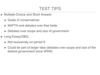 TEST TIPS
➤ Multiple-Choice and Short Answer:
➤ Goals of conservatives
➤ NAFTA and debates over free trade
➤ Debates over scope and size of government
➤ Long Essay/DBQ:
➤ Not exclusively on period 9
➤ Could be part of larger idea (debates over scope and size of the
federal government since WWII)
 