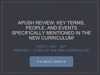 APUSH REVIEW: KEY TERMS,
PEOPLE, AND EVENTS
SPECIFICALLY MENTIONED IN THE
NEW CURRICULUM!
PART 1: 1491 - 1877
PERIODS 1 - 5 (50% OF THE NEW CURRICULUM)
If it’s BOLD, KNOW it!
 