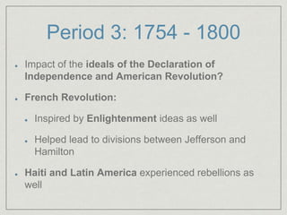 Period 3: 1754 - 1800
Impact of the ideals of the Declaration of
Independence and American Revolution?
French Revolution:
Inspired by Enlightenment ideas as well
Helped lead to divisions between Jefferson and
Hamilton
Haiti and Latin America experienced rebellions as
well
 