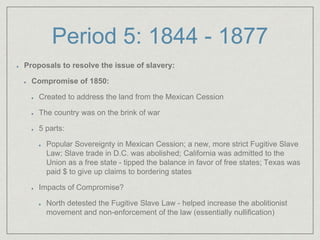 Period 5: 1844 - 1877
Proposals to resolve the issue of slavery:
Compromise of 1850:
Created to address the land from the Mexican Cession
The country was on the brink of war
5 parts:
Popular Sovereignty in Mexican Cession; a new, more strict Fugitive Slave
Law; Slave trade in D.C. was abolished; California was admitted to the
Union as a free state - tipped the balance in favor of free states; Texas was
paid $ to give up claims to bordering states
Impacts of Compromise?
North detested the Fugitive Slave Law - helped increase the abolitionist
movement and non-enforcement of the law (essentially nullification)
 