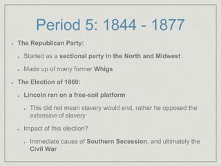 Period 5: 1844 - 1877
The Republican Party:
Started as a sectional party in the North and Midwest
Made up of many former Whigs
The Election of 1860:
Lincoln ran on a free-soil platform
This did not mean slavery would end, rather he opposed the
extension of slavery
Impact of this election?
Immediate cause of Southern Secession, and ultimately the
Civil War
 
