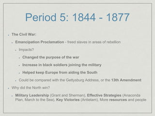 Period 5: 1844 - 1877
The Civil War:
Emancipation Proclamation - freed slaves in areas of rebellion
Impacts?
Changed the purpose of the war
Increase in black soldiers joining the military
Helped keep Europe from aiding the South
Could be compared with the Gettysburg Address, or the 13th Amendment
Why did the North win?
Military Leadership (Grant and Sherman), Effective Strategies (Anaconda
Plan, March to the Sea), Key Victories (Antietam), More resources and people
 