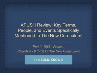 APUSH Review: Key Terms,
People, and Events Specifically
Mentioned In The New Curriculum!
Part II: 1865 - Present
Periods 6 - 9 (50% Of The New Curriculum)
If it’s BOLD, KNOW it!
 
