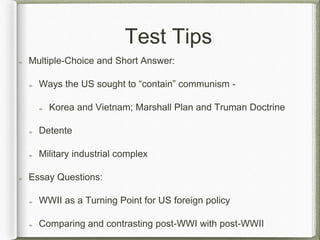 Test Tips
Multiple-Choice and Short Answer:
Ways the US sought to “contain” communism -
Korea and Vietnam; Marshall Plan and Truman Doctrine
Detente
Military industrial complex
Essay Questions:
WWII as a Turning Point for US foreign policy
Comparing and contrasting post-WWI with post-WWII
 