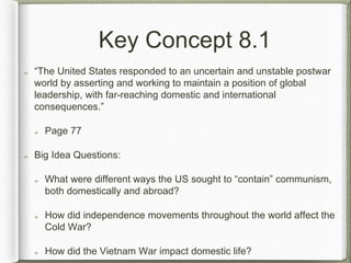 Key Concept 8.1
“The United States responded to an uncertain and unstable postwar
world by asserting and working to maintain a position of global
leadership, with far-reaching domestic and international
consequences.”
Page 77
Big Idea Questions:
What were different ways the US sought to “contain” communism,
both domestically and abroad?
How did independence movements throughout the world affect the
Cold War?
How did the Vietnam War impact domestic life?
 