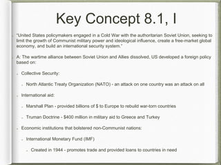 Key Concept 8.1, I
“United States policymakers engaged in a Cold War with the authoritarian Soviet Union, seeking to
limit the growth of Communist military power and ideological influence, create a free-market global
economy, and build an international security system.”
A: The wartime alliance between Soviet Union and Allies dissolved, US developed a foreign policy
based on:
Collective Security:
North Atlantic Treaty Organization (NATO) - an attack on one country was an attack on all
International aid:
Marshall Plan - provided billions of $ to Europe to rebuild war-torn countries
Truman Doctrine - $400 million in military aid to Greece and Turkey
Economic institutions that bolstered non-Communist nations:
International Monetary Fund (IMF)
Created in 1944 - promotes trade and provided loans to countries in need
 