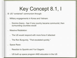 Key Concept 8.1, I
B: US “contained” communism through:
Military engagements in Korea and Vietnam:
Domino theory - fear if one country became communist, then
surrounding countries would
Massive Retaliation:
The US would respond with more force if attacked
The Ron Burgundy, “That escalated quickly.”
Space Race:
Reaction to Sputnik and Yuri Gagarin
US built up space program AND education in the US
 