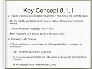 Key Concept 8.1, I
D. Impacts of postwar decolonization movements in Asia, Africa, and the Middle East:
US and USSR sought allies among the new nations, although many remained
neutral
The US immediately recognized Israel in 1948
Many revolutions were seen as pawns of the Soviet Union
E.: Cold War in Latin America:
“US supported non-communist regimes with varying levels of commitment to
democracy.”
1954 - overthrow of Arbenz in Guatemala
He was democratically elected and nationalized land owned by the United Fruit
Company
He was replaced with a military dictator, Armas
 