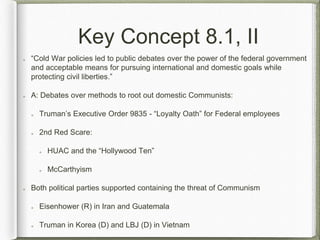 Key Concept 8.1, II
“Cold War policies led to public debates over the power of the federal government
and acceptable means for pursuing international and domestic goals while
protecting civil liberties.”
A: Debates over methods to root out domestic Communists:
Truman’s Executive Order 9835 - “Loyalty Oath” for Federal employees
2nd Red Scare:
HUAC and the “Hollywood Ten”
McCarthyism
Both political parties supported containing the threat of Communism
Eisenhower (R) in Iran and Guatemala
Truman in Korea (D) and LBJ (D) in Vietnam
 