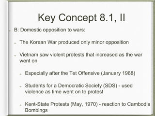 Key Concept 8.1, II
B: Domestic opposition to wars:
The Korean War produced only minor opposition
Vietnam saw violent protests that increased as the war
went on
Especially after the Tet Offensive (January 1968)
Students for a Democratic Society (SDS) - used
violence as time went on to protest
Kent-State Protests (May, 1970) - reaction to Cambodia
Bombings
 