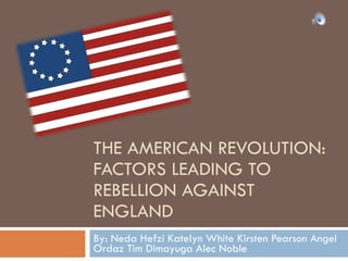 THE AMERICAN REVOLUTION: FACTORS LEADING TO REBELLION AGAINST ENGLAND By: Neda Hefzi Katelyn White Kirsten Pearson Angel Ordaz Tim Dimayuga Alec Noble 