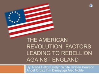 The American Revolution: factors leading to rebellion against England By: Neda Hefzi Katelyn White Kirsten Pearson Angel Ordaz Tim Dimayuga Alec Noble 