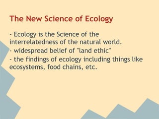 The New Science of Ecology
- Ecology is the Science of the
interrelatedness of the natural world.
- widespread belief of "land ethic"
- the findings of ecology including things like
ecosystems, food chains, etc.
 