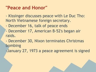 "Peace and Honor"
- Kissinger discusses peace with Le Duc Tho:
North Vietnamese foreign secretary.
- December 16, talk of peace ends
- December 17, American B-52's began air
raids.
- December 30, Nixon terminates Christmas
bombing
-January 27, 1973 a peace agreement is signed
 