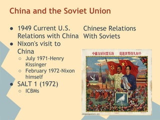 China and the Soviet Union
● 1949 Current U.S.
Relations with China
● Nixon's visit to
China
○ July 1971-Henry
Kissinger
○ February 1972-Nixon
himself
● SALT 1 (1972)
○ ICBMs
Chinese Relations
With Soviets
 