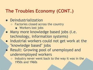 The Troubles Economy (CONT.)
● Deindustrialization
○ Factories closed across the country
■ Workers lost jobs
● Many more knowledge based jobs (i.e.
technology, information systems)
● Industrial workers could not get work at the
"knowledge based" jobs
● Result: Growing pool of unemployed and
underemployed workers
○ Industry never went back to the way it was in the
1950s and 1960s
 