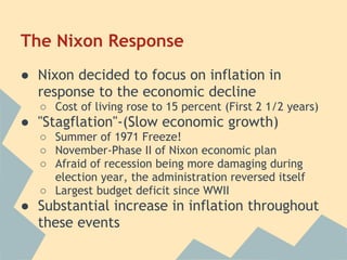 The Nixon Response
● Nixon decided to focus on inflation in
response to the economic decline
○ Cost of living rose to 15 percent (First 2 1/2 years)
● "Stagflation"-(Slow economic growth)
○ Summer of 1971 Freeze!
○ November-Phase II of Nixon economic plan
○ Afraid of recession being more damaging during
election year, the administration reversed itself
○ Largest budget deficit since WWII
● Substantial increase in inflation throughout
these events
 