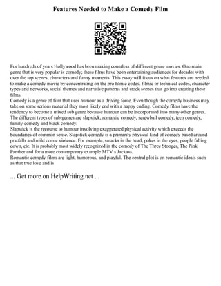Features Needed to Make a Comedy Film
For hundreds of years Hollywood has been making countless of different genre movies. One main
genre that is very popular is comedy; these films have been entertaining audiences for decades with
over the top scenes, characters and funny moments. This essay will focus on what features are needed
to make a comedy movie by concentrating on the pro filmic codes, filmic or technical codes, character
types and networks, social themes and narrative patterns and stock scenes that go into creating these
films.
Comedy is a genre of film that uses humour as a driving force. Even though the comedy business may
take on some serious material they most likely end with a happy ending. Comedy films have the
tendency to become a mixed sub genre because humour can be incorporated into many other genres.
The different types of sub genres are slapstick, romantic comedy, screwball comedy, teen comedy,
family comedy and black comedy.
Slapstick is the recourse to humour involving exaggerated physical activity which exceeds the
boundaries of common sense. Slapstick comedy is a primarily physical kind of comedy based around
pratfalls and mild comic violence. For example, smacks in the head, pokes in the eyes, people falling
down, etc. It is probably most widely recognized in the comedy of The Three Stooges, The Pink
Panther and for a more contemporary example MTV s Jackass.
Romantic comedy films are light, humorous, and playful. The central plot is on romantic ideals such
as that true love and is
... Get more on HelpWriting.net ...
 